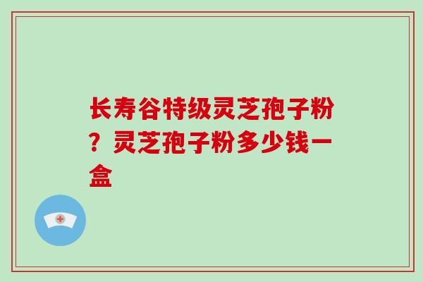 长寿谷特级灵芝孢子粉?灵芝孢子粉多少钱一盒-第1张图片-破壁灵芝孢子粉研究指南 长寿谷特级灵芝孢子粉?灵芝孢子粉多少钱一盒-第1张图片-破壁灵芝孢子粉研究指南
