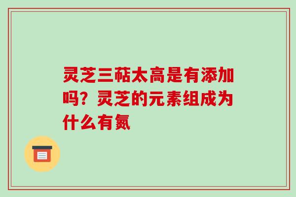 灵芝三萜太高是有添加吗？灵芝的元素组成为什么有氮-第1张图片-破壁灵芝孢子粉研究指南
