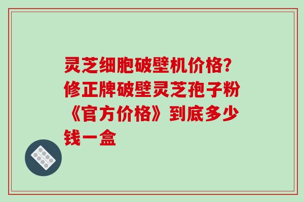 灵芝细胞破壁机价格?修正牌破壁灵芝孢子粉《官方价格》到底多少钱一盒-第1张图片-破壁灵芝孢子粉研究指南 灵芝细胞破壁机价格?修正牌破壁灵芝孢子粉《官方价格》到底多少钱一盒-第1张图片-破壁灵芝孢子粉研究指南