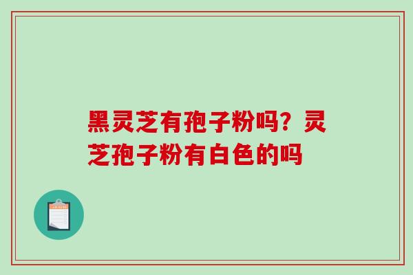黑灵芝有孢子粉吗？灵芝孢子粉有白色的吗-第1张图片-破壁灵芝孢子粉研究指南