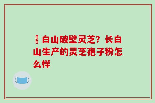 長白山破壁灵芝?长白山生产的灵芝孢子粉怎么样-第1张图片-破壁灵芝孢子粉研究指南 長白山破壁灵芝?长白山生产的灵芝孢子粉怎么样-第1张图片-破壁灵芝孢子粉研究指南