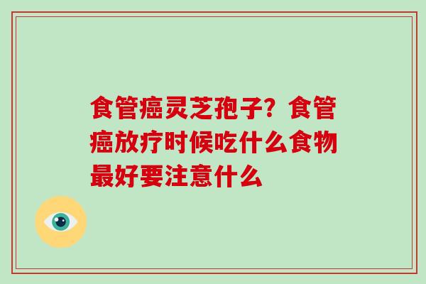食管癌灵芝孢子?食管癌放疗时候吃什么食物最好要注意什么-第1张图片-破壁灵芝孢子粉研究指南 食管癌灵芝孢子?食管癌放疗时候吃什么食物最好要注意什么-第1张图片-破壁灵芝孢子粉研究指南