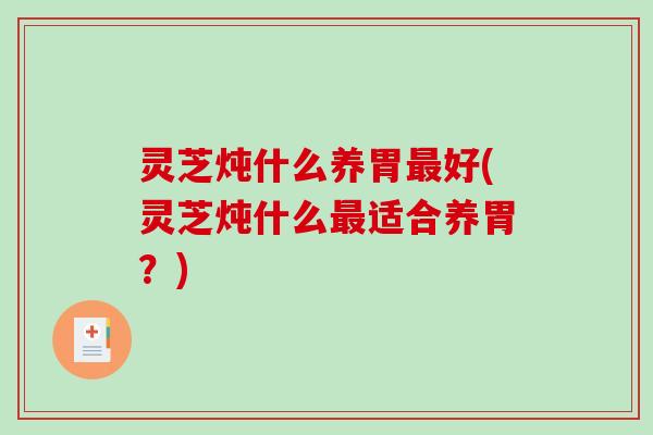 灵芝炖什么养胃最好(灵芝炖什么最适合养胃?)-第1张图片-破壁灵芝孢子粉研究指南 灵芝炖什么养胃最好(灵芝炖什么最适合养胃?)-第1张图片-破壁灵芝孢子粉研究指南