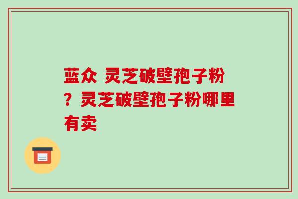 蓝众 灵芝破壁孢子粉？灵芝破壁孢子粉哪里有卖-第1张图片-破壁灵芝孢子粉研究指南
