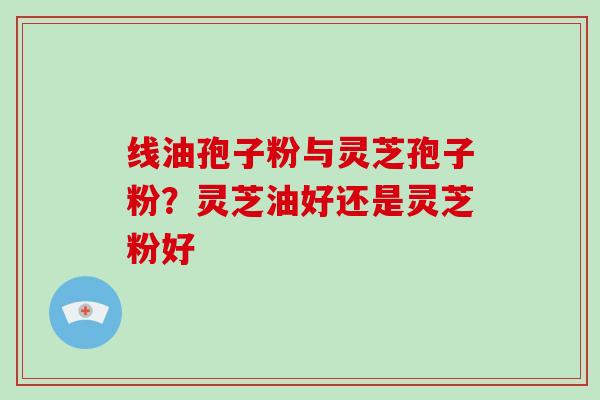 线油孢子粉与灵芝孢子粉?灵芝油好还是灵芝粉好-第1张图片-破壁灵芝孢子粉研究指南 线油孢子粉与灵芝孢子粉?灵芝油好还是灵芝粉好-第1张图片-破壁灵芝孢子粉研究指南