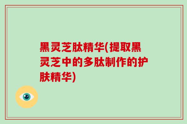 黑灵芝肽精华(提取黑灵芝中的多肽制作的护肤精华)-第1张图片-破壁灵芝孢子粉研究指南 黑灵芝肽精华(提取黑灵芝中的多肽制作的护肤精华)-第1张图片-破壁灵芝孢子粉研究指南