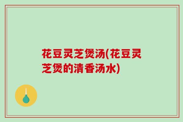 花豆灵芝煲汤(花豆灵芝煲的清香汤水)-第1张图片-破壁灵芝孢子粉研究指南 花豆灵芝煲汤(花豆灵芝煲的清香汤水)-第1张图片-破壁灵芝孢子粉研究指南