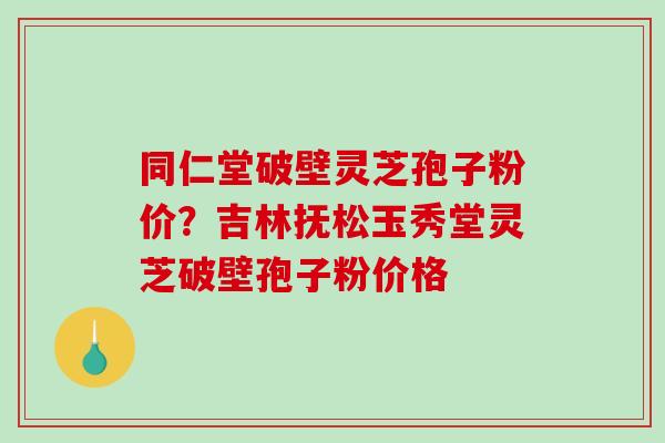 同仁堂破壁灵芝孢子粉价?吉林抚松玉秀堂灵芝破壁孢子粉价格-第1张图片-破壁灵芝孢子粉研究指南 同仁堂破壁灵芝孢子粉价?吉林抚松玉秀堂灵芝破壁孢子粉价格-第1张图片-破壁灵芝孢子粉研究指南