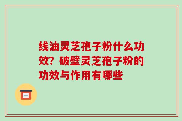 线油灵芝孢子粉什么功效？破壁灵芝孢子粉的功效与作用有哪些-第1张图片-破壁灵芝孢子粉研究指南