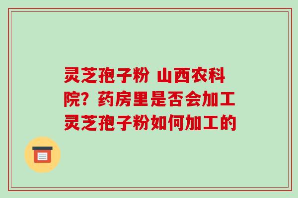 灵芝孢子粉 山西农科院？药房里是否会加工灵芝孢子粉如何加工的-第1张图片-破壁灵芝孢子粉研究指南