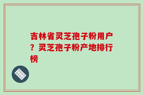 吉林省灵芝孢子粉用户?灵芝孢子粉产地排行榜-第1张图片-破壁灵芝孢子粉研究指南 吉林省灵芝孢子粉用户?灵芝孢子粉产地排行榜-第1张图片-破壁灵芝孢子粉研究指南