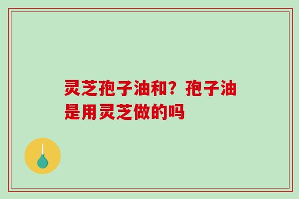灵芝孢子油和？孢子油是用灵芝做的吗-第1张图片-破壁灵芝孢子粉研究指南