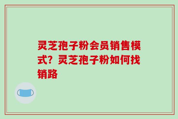 灵芝孢子粉会员销售模式?灵芝孢子粉如何找销路-第1张图片-破壁灵芝孢子粉研究指南 灵芝孢子粉会员销售模式?灵芝孢子粉如何找销路-第1张图片-破壁灵芝孢子粉研究指南