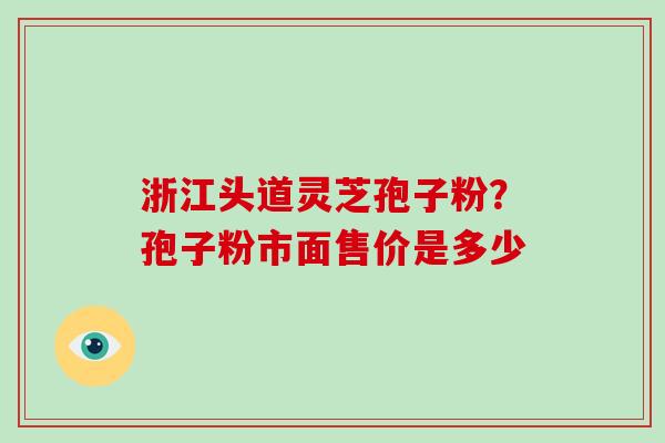 浙江头道灵芝孢子粉？孢子粉市面售价是多少-第1张图片-破壁灵芝孢子粉研究指南