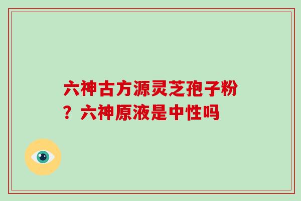 六神古方源灵芝孢子粉?六神原液是中性吗-第1张图片-破壁灵芝孢子粉研究指南 六神古方源灵芝孢子粉?六神原液是中性吗-第1张图片-破壁灵芝孢子粉研究指南
