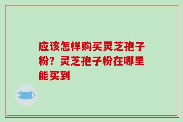 应该怎样购买灵芝孢子粉?灵芝孢子粉在哪里能买到-第1张图片-破壁灵芝孢子粉研究指南 应该怎样购买灵芝孢子粉?灵芝孢子粉在哪里能买到-第1张图片-破壁灵芝孢子粉研究指南