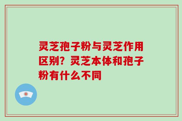灵芝孢子粉与灵芝作用区别?灵芝本体和孢子粉有什么不同-第1张图片-破壁灵芝孢子粉研究指南 灵芝孢子粉与灵芝作用区别?灵芝本体和孢子粉有什么不同-第1张图片-破壁灵芝孢子粉研究指南