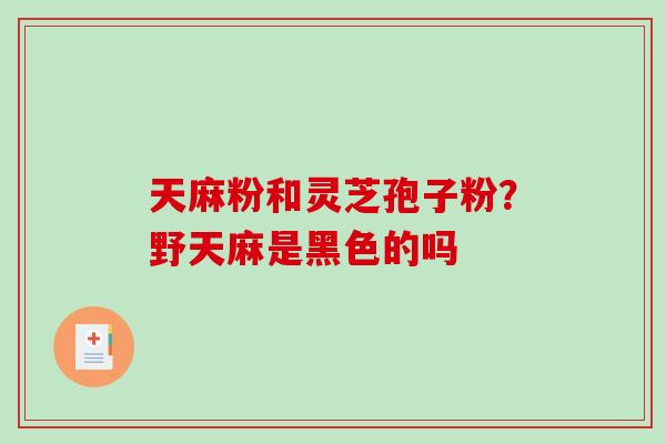 天麻粉和灵芝孢子粉？野天麻是黑色的吗-第1张图片-破壁灵芝孢子粉研究指南