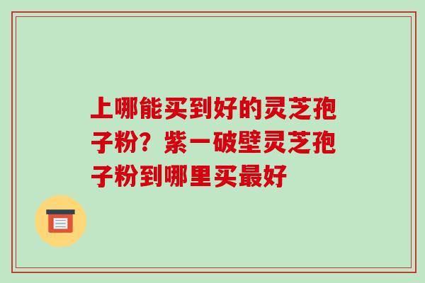 上哪能买到好的灵芝孢子粉？紫一破壁灵芝孢子粉到哪里买最好-第1张图片-破壁灵芝孢子粉研究指南