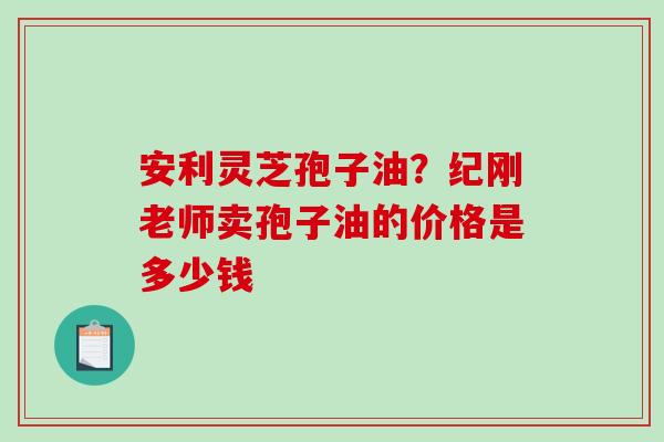 安利灵芝孢子油?纪刚老师卖孢子油的价格是多少钱-第1张图片-破壁灵芝孢子粉研究指南 安利灵芝孢子油?纪刚老师卖孢子油的价格是多少钱-第1张图片-破壁灵芝孢子粉研究指南