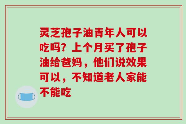 灵芝孢子油青年人可以吃吗？上个月买了孢子油给爸妈，他们说效果可以，不知道老人家能不能吃-第1张图片-破壁灵芝孢子粉研究指南