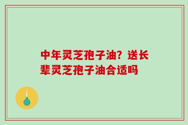 中年灵芝孢子油?送长辈灵芝孢子油合适吗-第1张图片-破壁灵芝孢子粉研究指南 中年灵芝孢子油?送长辈灵芝孢子油合适吗-第1张图片-破壁灵芝孢子粉研究指南