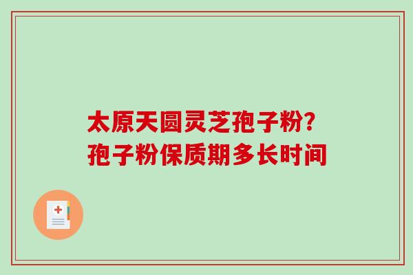 太原天圆灵芝孢子粉?孢子粉保质期多长时间-第1张图片-破壁灵芝孢子粉研究指南 太原天圆灵芝孢子粉?孢子粉保质期多长时间-第1张图片-破壁灵芝孢子粉研究指南