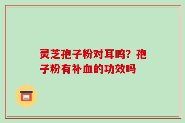 灵芝孢子粉对耳鸣?孢子粉有补血的功效吗-第1张图片-破壁灵芝孢子粉研究指南 灵芝孢子粉对耳鸣?孢子粉有补血的功效吗-第1张图片-破壁灵芝孢子粉研究指南