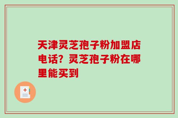 天津灵芝孢子粉加盟店电话？灵芝孢子粉在哪里能买到-第1张图片-破壁灵芝孢子粉研究指南