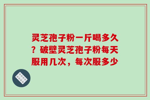 灵芝孢子粉一斤喝多久？破壁灵芝孢子粉每天服用几次，每次服多少-第1张图片-破壁灵芝孢子粉研究指南
