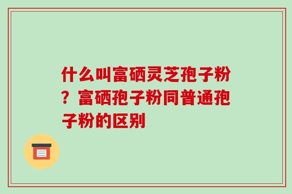 什么叫富硒灵芝孢子粉?富硒孢子粉同普通孢子粉的区别-第1张图片-破壁灵芝孢子粉研究指南 什么叫富硒灵芝孢子粉?富硒孢子粉同普通孢子粉的区别-第1张图片-破壁灵芝孢子粉研究指南