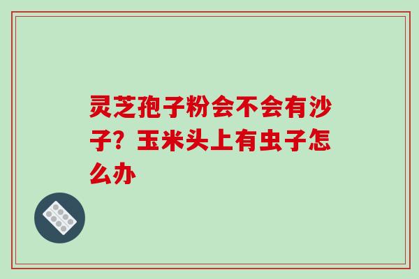 灵芝孢子粉会不会有沙子?玉米头上有虫子怎么办-第1张图片-破壁灵芝孢子粉研究指南 灵芝孢子粉会不会有沙子?玉米头上有虫子怎么办-第1张图片-破壁灵芝孢子粉研究指南
