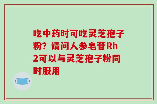 吃中药时可吃灵芝孢子粉？请问人参皂苷Rh2可以与灵芝孢子粉同时服用-第1张图片-破壁灵芝孢子粉研究指南