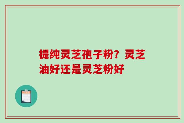 提纯灵芝孢子粉？灵芝油好还是灵芝粉好-第1张图片-破壁灵芝孢子粉研究指南