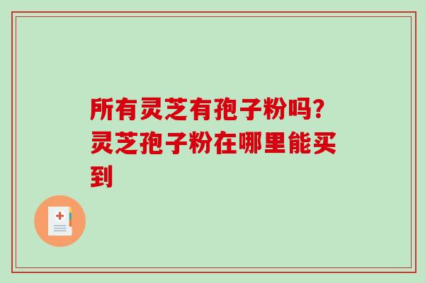 所有灵芝有孢子粉吗？灵芝孢子粉在哪里能买到-第1张图片-破壁灵芝孢子粉研究指南
