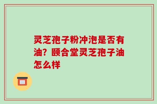 灵芝孢子粉冲泡是否有油？颐合堂灵芝孢子油怎么样-第1张图片-破壁灵芝孢子粉研究指南