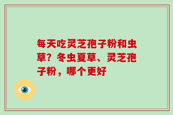 每天吃灵芝孢子粉和虫草？冬虫夏草、灵芝孢子粉，哪个更好-第1张图片-破壁灵芝孢子粉研究指南