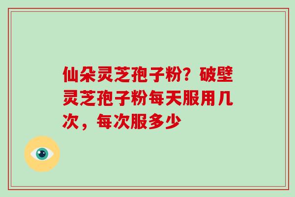 仙朵灵芝孢子粉？破壁灵芝孢子粉每天服用几次，每次服多少-第1张图片-破壁灵芝孢子粉研究指南