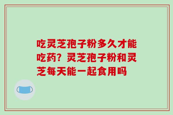 吃灵芝孢子粉多久才能吃药?灵芝孢子粉和灵芝每天能一起食用吗-第1张图片-破壁灵芝孢子粉研究指南 吃灵芝孢子粉多久才能吃药?灵芝孢子粉和灵芝每天能一起食用吗-第1张图片-破壁灵芝孢子粉研究指南
