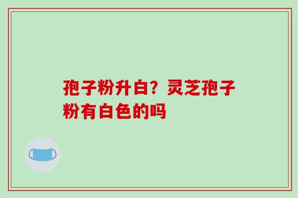 孢子粉升白？灵芝孢子粉有白色的吗-第1张图片-破壁灵芝孢子粉研究指南