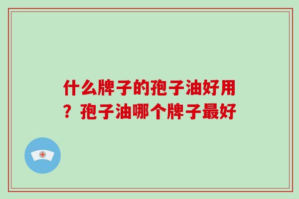 什么牌子的孢子油好用？孢子油哪个牌子最好-第1张图片-破壁灵芝孢子粉研究指南
