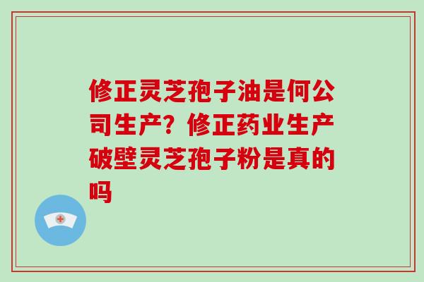 修正灵芝孢子油是何公司生产？修正药业生产破壁灵芝孢子粉是真的吗-第1张图片-破壁灵芝孢子粉研究指南