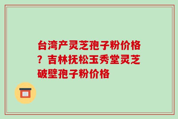 台湾产灵芝孢子粉价格?吉林抚松玉秀堂灵芝破壁孢子粉价格-第1张图片-破壁灵芝孢子粉研究指南 台湾产灵芝孢子粉价格?吉林抚松玉秀堂灵芝破壁孢子粉价格-第1张图片-破壁灵芝孢子粉研究指南