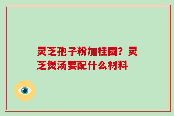 灵芝孢子粉加桂圆？灵芝煲汤要配什么材料-第1张图片-破壁灵芝孢子粉研究指南