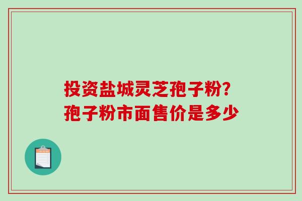 投资盐城灵芝孢子粉？孢子粉市面售价是多少-第1张图片-破壁灵芝孢子粉研究指南