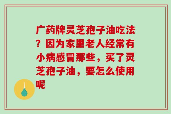 广药牌灵芝孢子油吃法?因为家里老人经常有小病感冒那些,买了灵芝孢子油,要怎么使用呢-第1张图片-破壁灵芝孢子粉研究指南 广药牌灵芝孢子油吃法?因为家里老人经常有小病感冒那些,买了灵芝孢子油,要怎么使用呢-第1张图片-破壁灵芝孢子粉研究指南