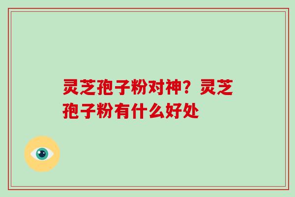 灵芝孢子粉对神？灵芝孢子粉有什么好处-第1张图片-破壁灵芝孢子粉研究指南