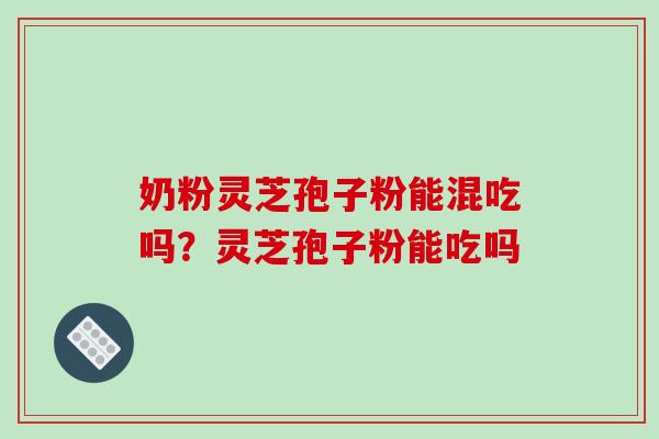 奶粉灵芝孢子粉能混吃吗？灵芝孢子粉能吃吗-第1张图片-破壁灵芝孢子粉研究指南