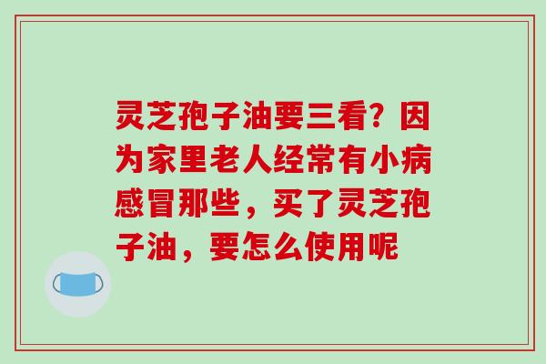 灵芝孢子油要三看?因为家里老人经常有小病感冒那些,买了灵芝孢子油,要怎么使用呢-第1张图片-破壁灵芝孢子粉研究指南 灵芝孢子油要三看?因为家里老人经常有小病感冒那些,买了灵芝孢子油,要怎么使用呢-第1张图片-破壁灵芝孢子粉研究指南