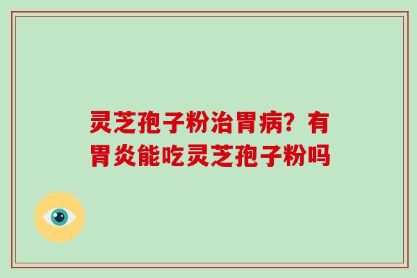 灵芝孢子粉治胃病？有胃炎能吃灵芝孢子粉吗-第1张图片-破壁灵芝孢子粉研究指南